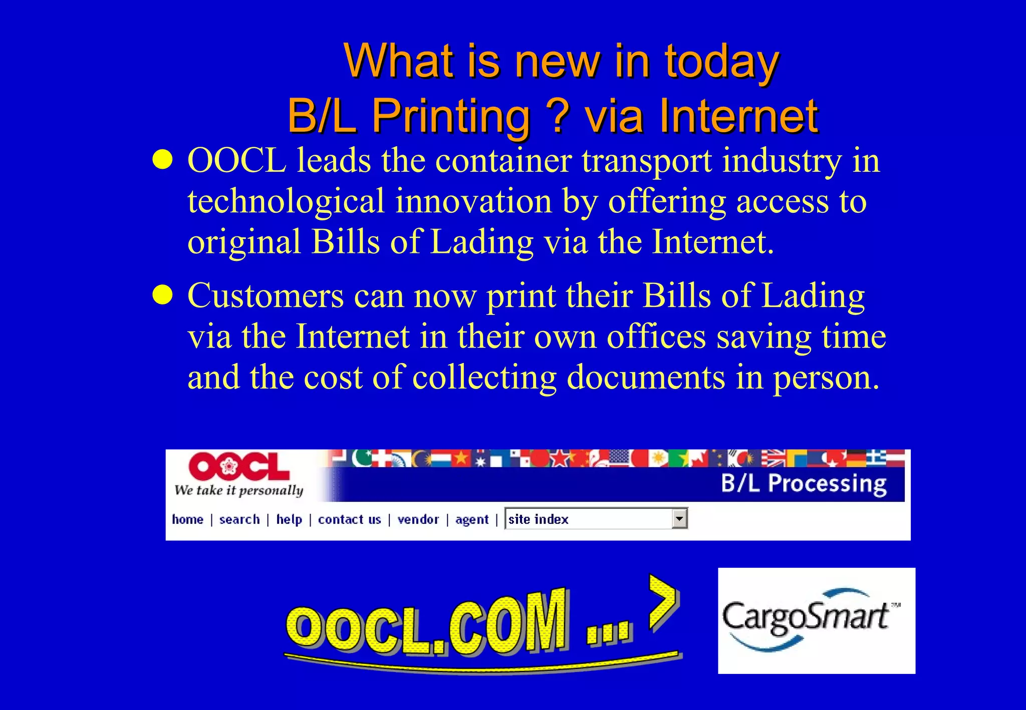 What is new in today   B/L Printing ? via Internet OOCL leads the container transport industry in technological innovation by offering access to original Bills of Lading via the Internet.  Customers can now print their Bills of Lading via the Internet in their own offices saving time and the cost of collecting documents in person. 