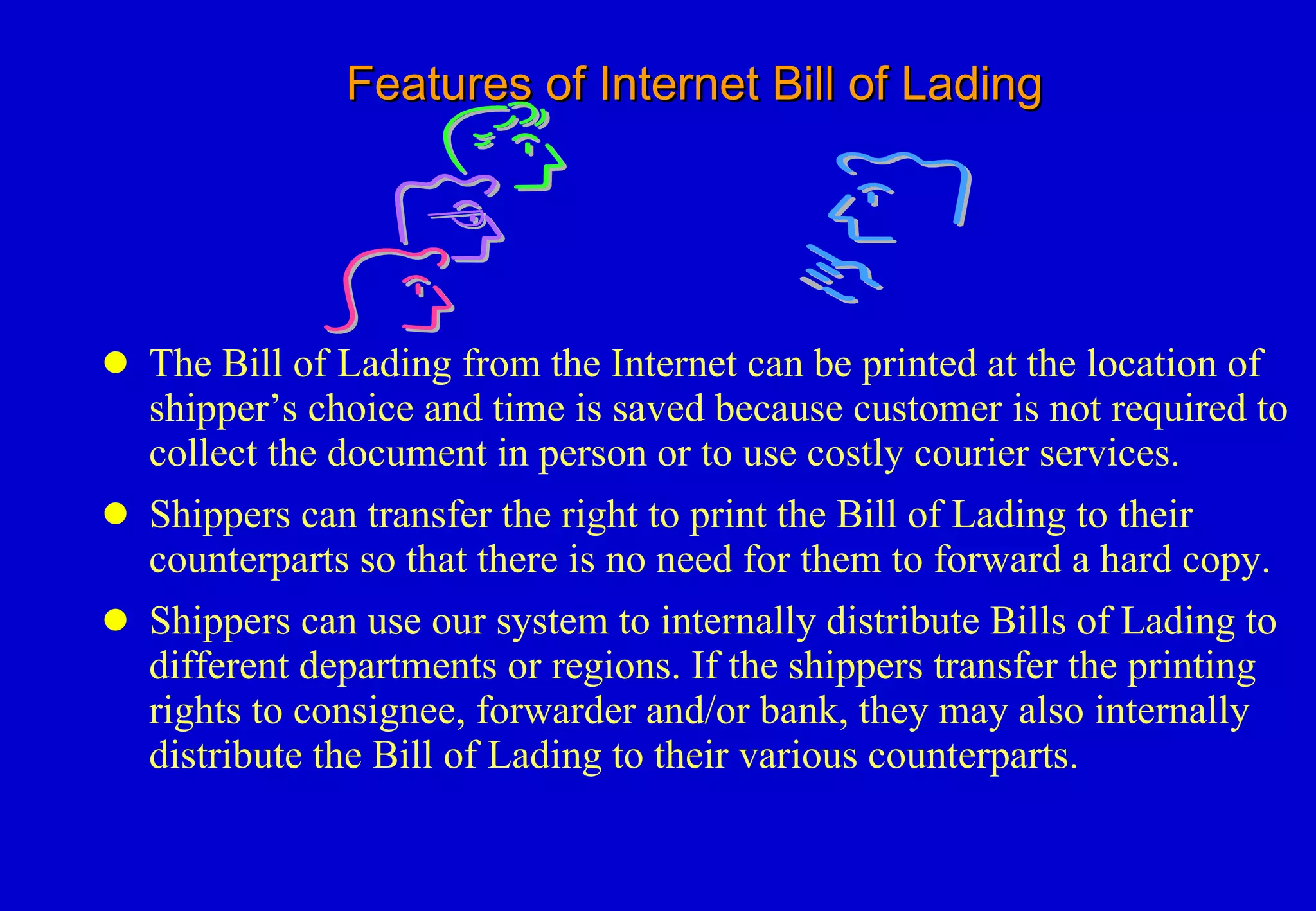 Features of Internet Bill of Lading The Bill of Lading from the Internet can be printed at the location of shipper’s choice and time is saved because customer is not required to collect the document in person or to use costly courier services. Shippers can transfer the right to print the Bill of Lading to their counterparts so that there is no need for them to forward a hard copy. Shippers can use our system to internally distribute Bills of Lading to different departments or regions. If the shippers transfer the printing rights to consignee, forwarder and/or bank, they may also internally distribute the Bill of Lading to their various counterparts.  