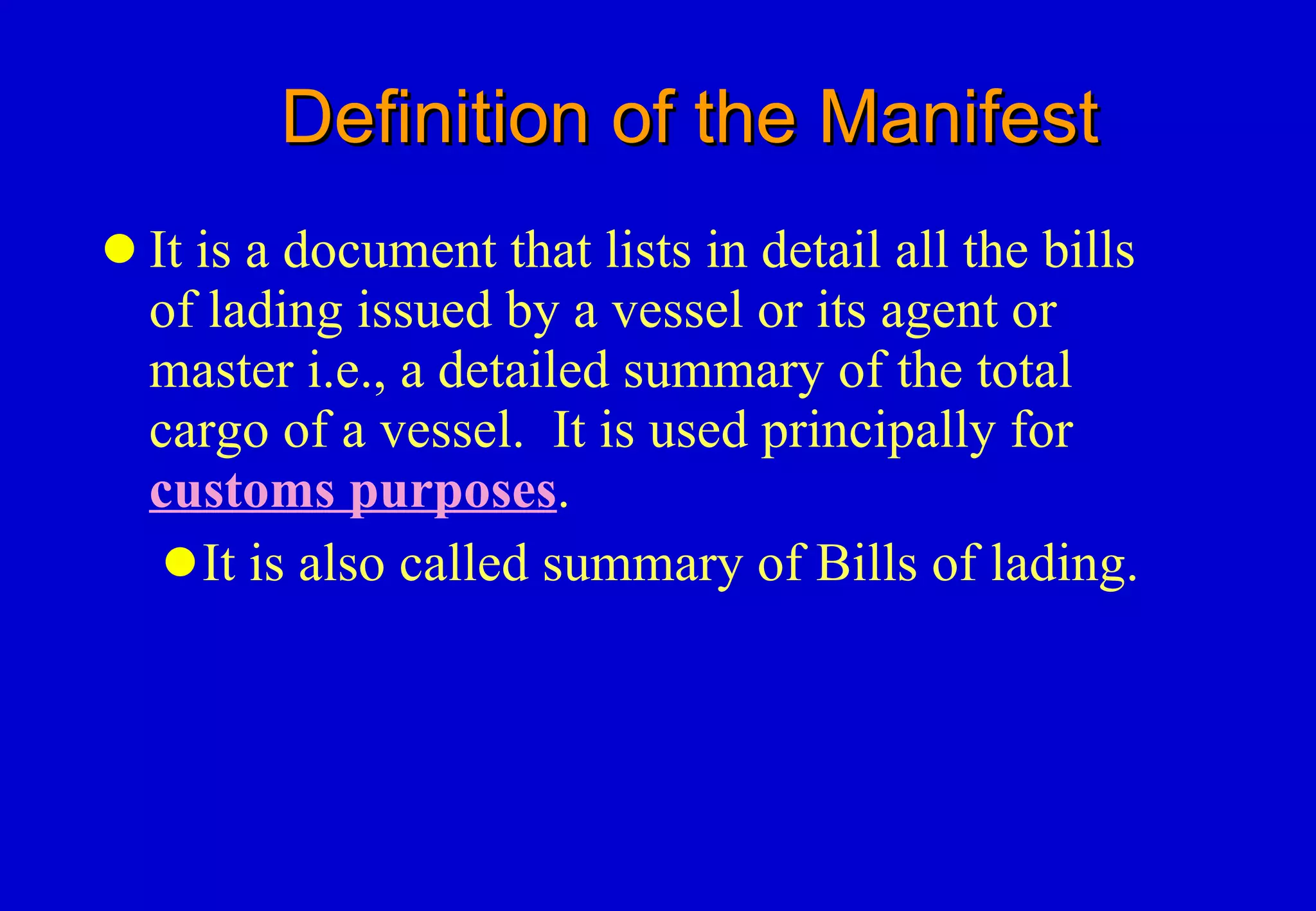 Definition of the Manifest It is a document that lists in detail all the bills of lading issued by a vessel or its agent or master i.e., a detailed summary of the total cargo of a vessel.  It is used principally for  customs purposes .  It is also called summary of Bills of lading. 