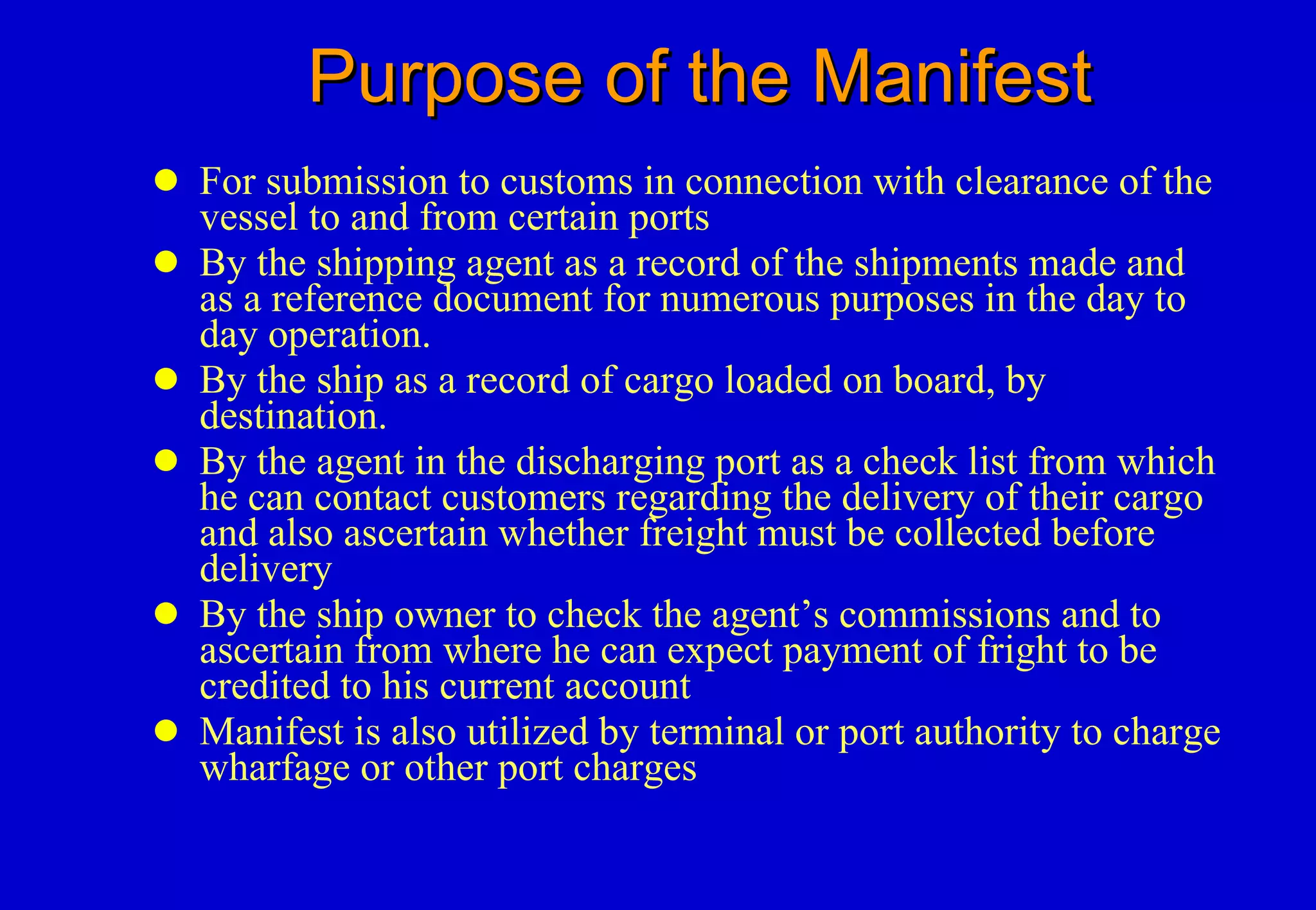 Purpose of the Manifest For submission to customs in connection with clearance of the vessel to and from certain ports By the shipping agent as a record of the shipments made and as a reference document for numerous purposes in the day to day operation. By the ship as a record of cargo loaded on board, by destination. By the agent in the discharging port as a check list from which he can contact customers regarding the delivery of their cargo and also ascertain whether freight must be collected before delivery By the ship owner to check the agent’s commissions and to ascertain from where he can expect payment of fright to be credited to his current account Manifest is also utilized by terminal or port authority to charge wharfage or other port charges 