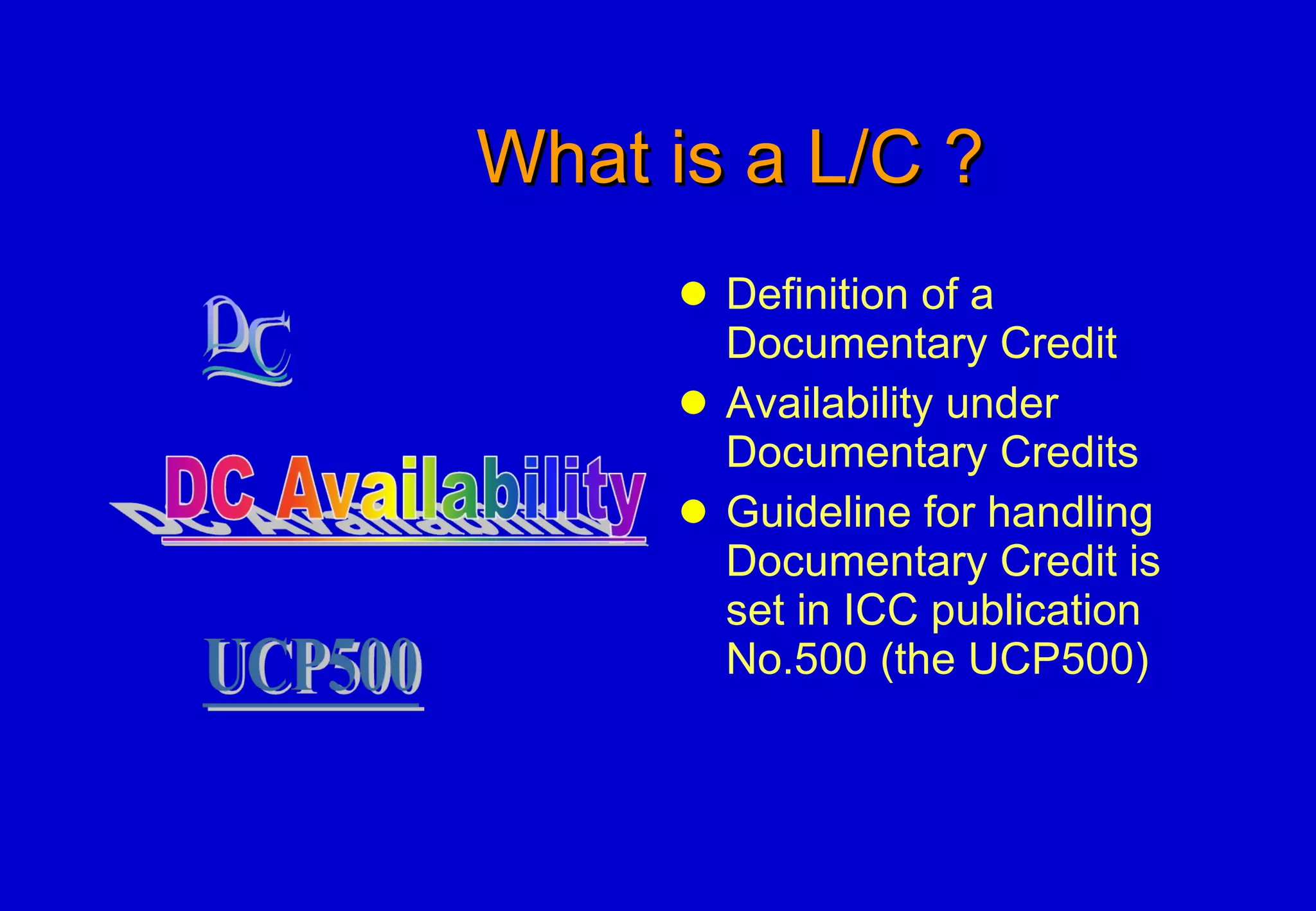 What is a L/C ? Definition of a Documentary Credit Availability under Documentary Credits Guideline for handling Documentary Credit is set in ICC publication No.500 (the UCP500) 