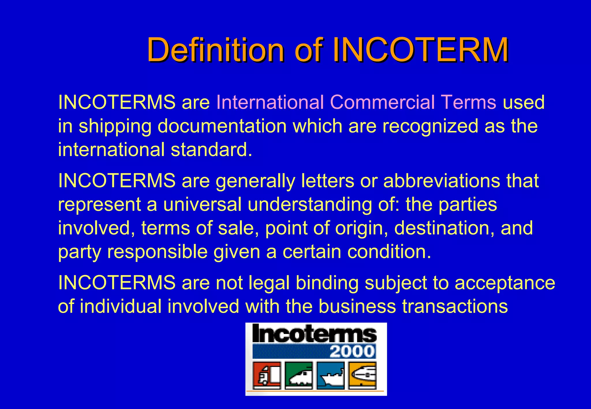 Definition of INCOTERMDefinition of INCOTERM
INCOTERMS are International Commercial Terms used
in shipping documentation which are recognized as the
international standard.
INCOTERMS are generally letters or abbreviations that
represent a universal understanding of: the parties
involved, terms of sale, point of origin, destination, and
party responsible given a certain condition.
INCOTERMS are not legal binding subject to acceptance
of individual involved with the business transactions
 