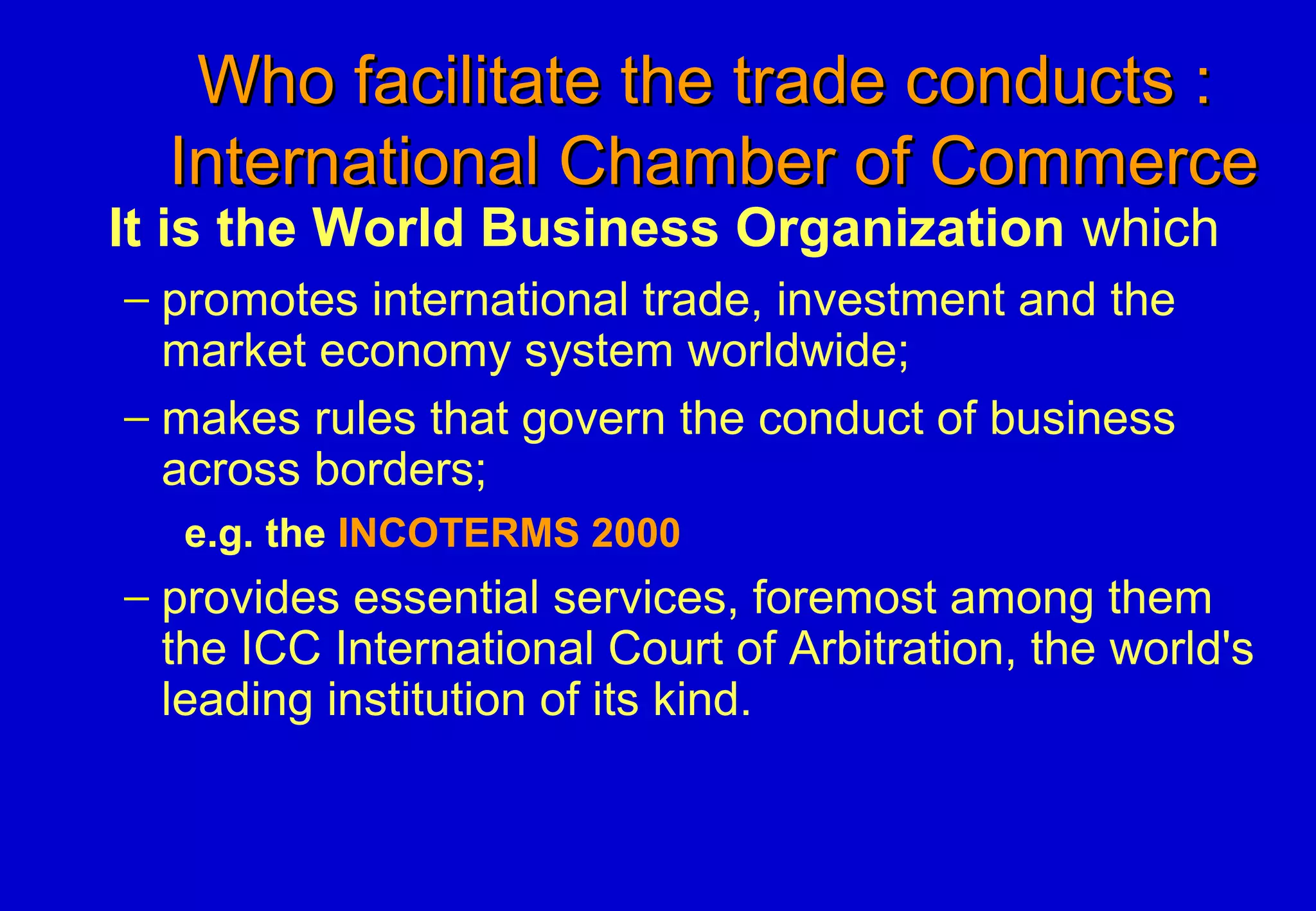 Who facilitate the trade conducts :Who facilitate the trade conducts :
International Chamber of CommerceInternational Chamber of Commerce
It is the World Business Organization which
− promotes international trade, investment and the
market economy system worldwide;
− makes rules that govern the conduct of business
across borders;
e.g. the INCOTERMS 2000
− provides essential services, foremost among them
the ICC International Court of Arbitration, the world's
leading institution of its kind.
 