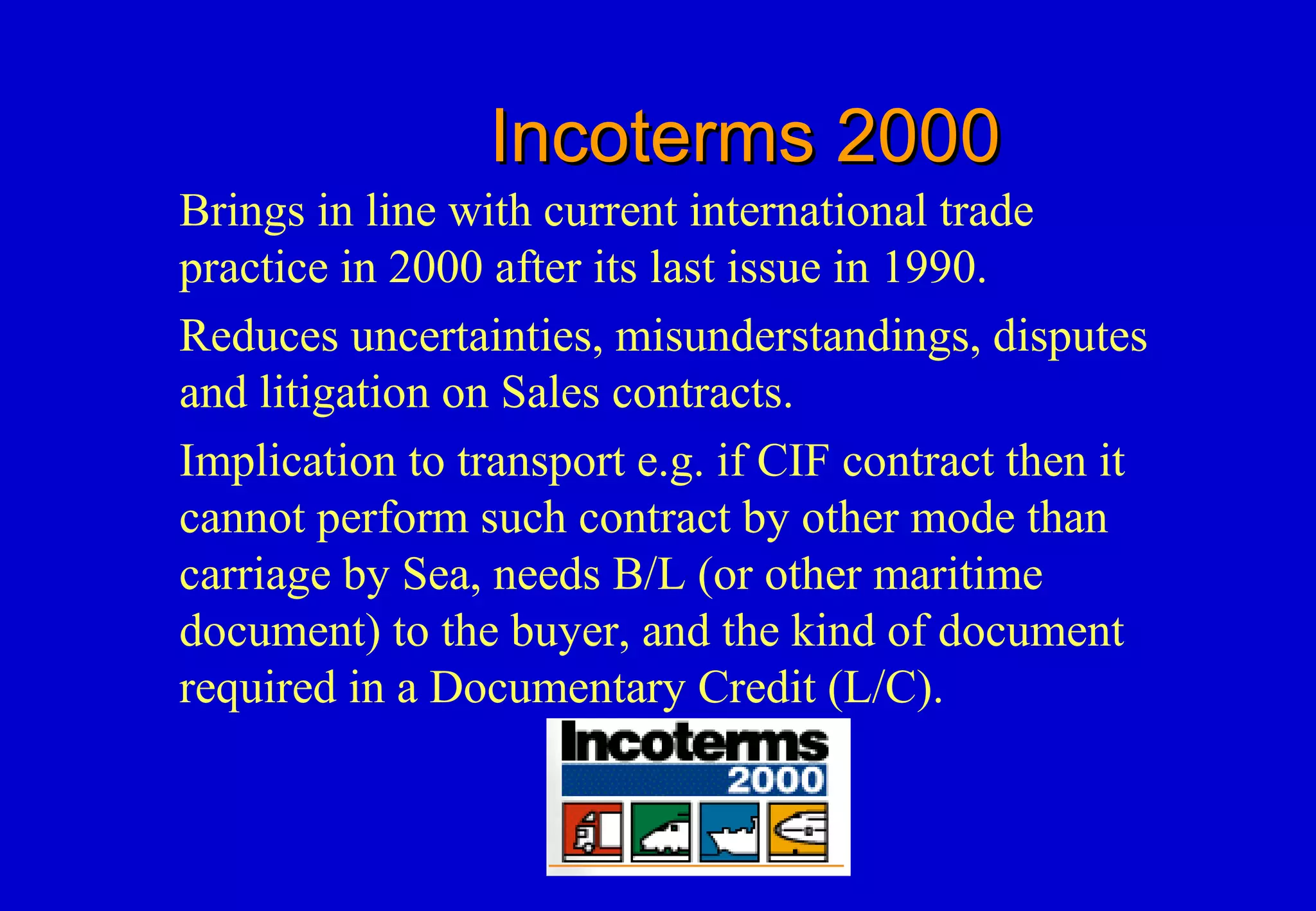 Incoterms 2000Incoterms 2000
Brings in line with current international trade
practice in 2000 after its last issue in 1990.
Reduces uncertainties, misunderstandings, disputes
and litigation on Sales contracts.
Implication to transport e.g. if CIF contract then it
cannot perform such contract by other mode than
carriage by Sea, needs B/L (or other maritime
document) to the buyer, and the kind of document
required in a Documentary Credit (L/C).
 