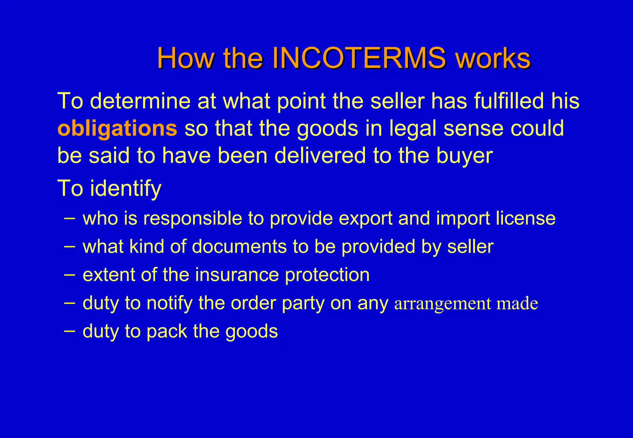 How the INCOTERMS worksHow the INCOTERMS works
To determine at what point the seller has fulfilled his
obligations so that the goods in legal sense could
be said to have been delivered to the buyer
To identify
– who is responsible to provide export and import license
– what kind of documents to be provided by seller
– extent of the insurance protection
– duty to notify the order party on any arrangement made
– duty to pack the goods
 