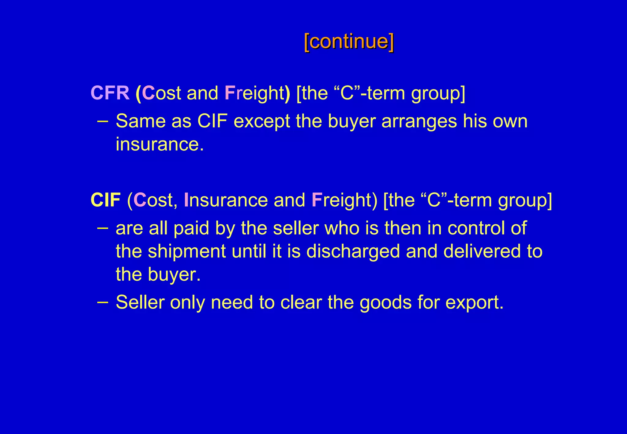 [continue][continue]
CFR (Cost and Freight) [the “C”-term group]
– Same as CIF except the buyer arranges his own
insurance.
CIF (Cost, Insurance and Freight) [the “C”-term group]
– are all paid by the seller who is then in control of
the shipment until it is discharged and delivered to
the buyer.
– Seller only need to clear the goods for export.
 