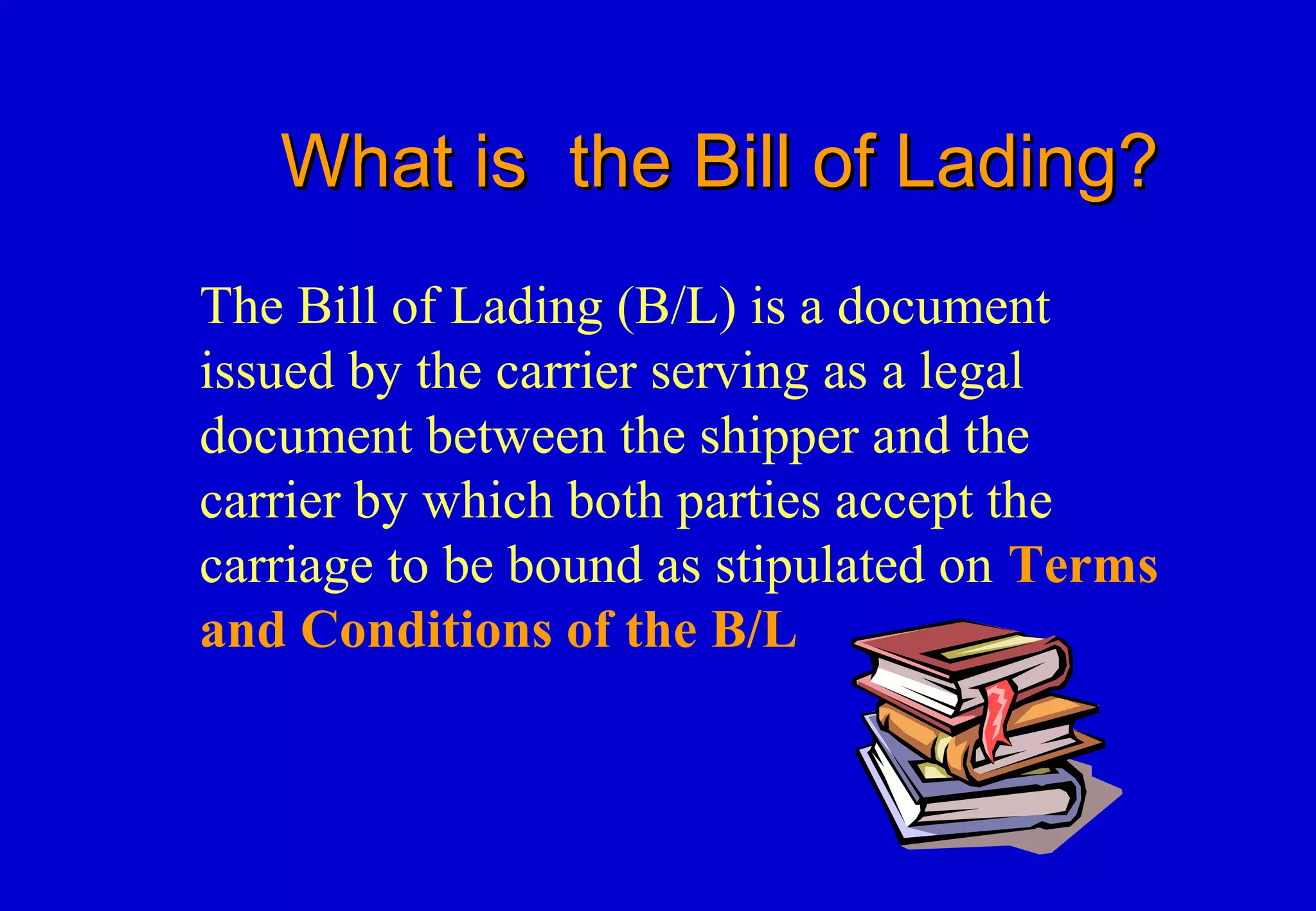 What is the Bill of Lading?What is the Bill of Lading?
The Bill of Lading (B/L) is a document
issued by the carrier serving as a legal
document between the shipper and the
carrier by which both parties accept the
carriage to be bound as stipulated on Terms
and Conditions of the B/L
 