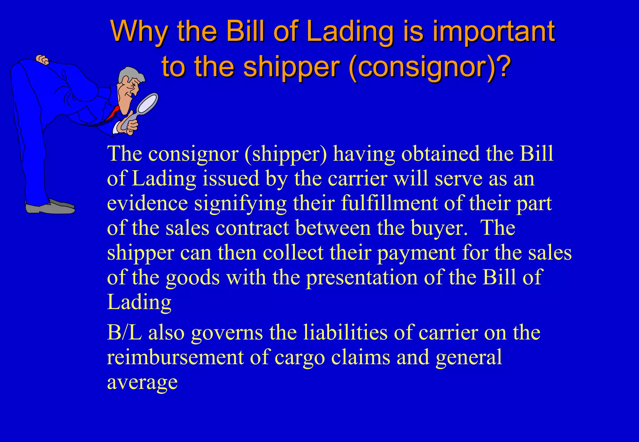 Why the Bill of Lading is importantWhy the Bill of Lading is important
to the shipper (consignor)?to the shipper (consignor)?
The consignor (shipper) having obtained the Bill
of Lading issued by the carrier will serve as an
evidence signifying their fulfillment of their part
of the sales contract between the buyer. The
shipper can then collect their payment for the sales
of the goods with the presentation of the Bill of
Lading
B/L also governs the liabilities of carrier on the
reimbursement of cargo claims and general
average
 