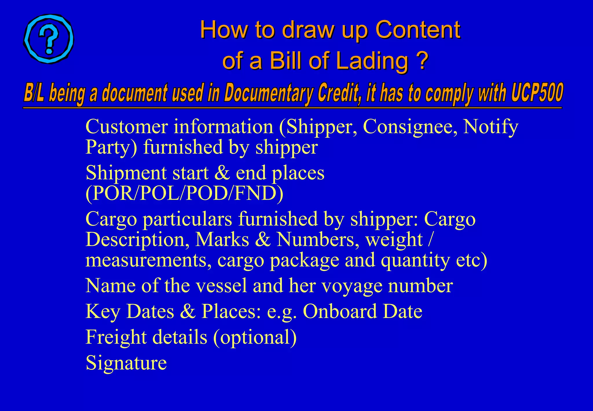 How to draw up ContentHow to draw up Content
of a Bill of Lading ?of a Bill of Lading ?
Customer information (Shipper, Consignee, Notify
Party) furnished by shipper
Shipment start & end places
(POR/POL/POD/FND)
Cargo particulars furnished by shipper: Cargo
Description, Marks & Numbers, weight /
measurements, cargo package and quantity etc)
Name of the vessel and her voyage number
Key Dates & Places: e.g. Onboard Date
Freight details (optional)
Signature
 