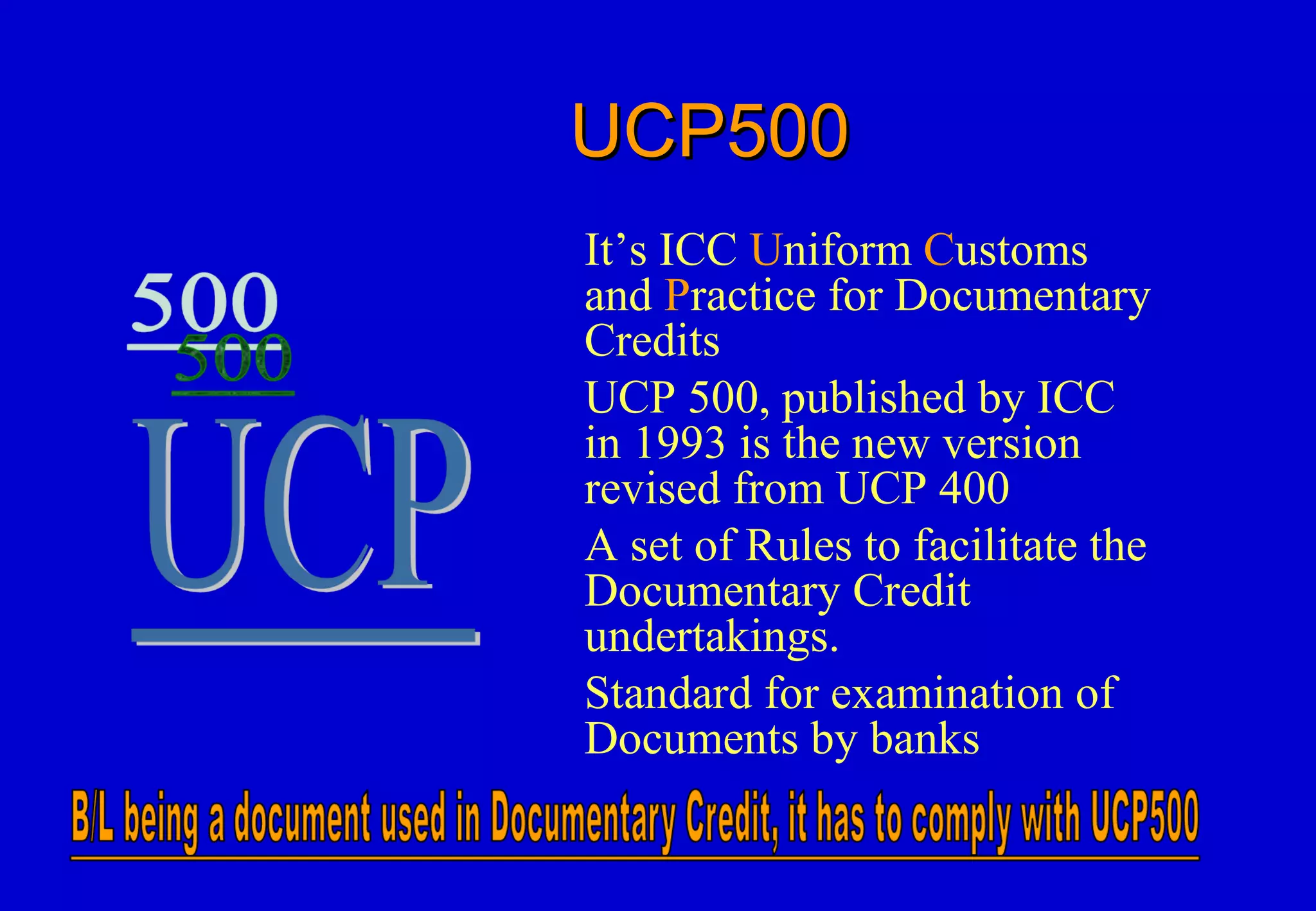 UCP500UCP500
It’s ICC Uniform Customs
and Practice for Documentary
Credits
UCP 500, published by ICC
in 1993 is the new version
revised from UCP 400
A set of Rules to facilitate the
Documentary Credit
undertakings.
Standard for examination of
Documents by banks
 