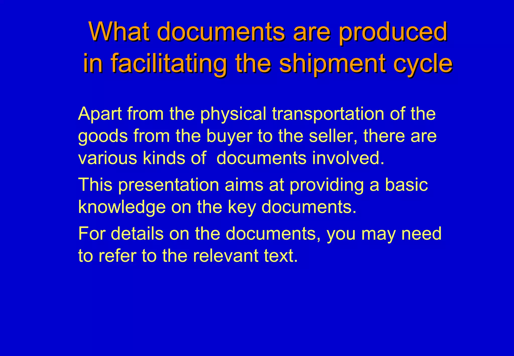 What documents are producedWhat documents are produced
in facilitating the shipment cyclein facilitating the shipment cycle
Apart from the physical transportation of the
goods from the buyer to the seller, there are
various kinds of documents involved.
This presentation aims at providing a basic
knowledge on the key documents.
For details on the documents, you may need
to refer to the relevant text.
 