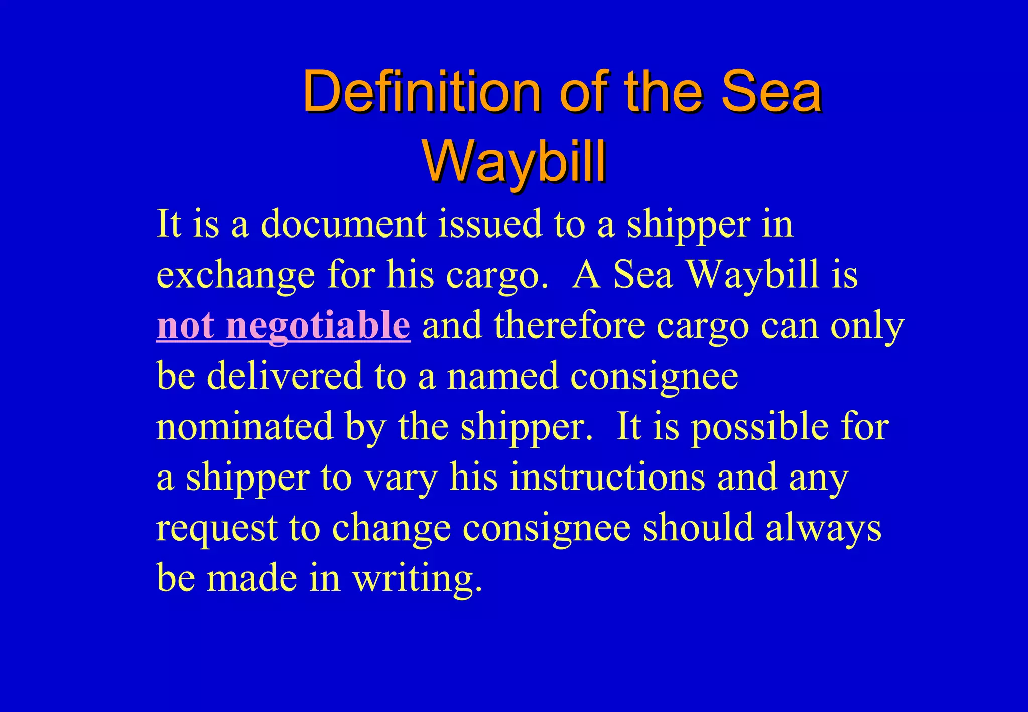 Definition of the SeaDefinition of the Sea
WaybillWaybill
It is a document issued to a shipper in
exchange for his cargo. A Sea Waybill is
not negotiable and therefore cargo can only
be delivered to a named consignee
nominated by the shipper. It is possible for
a shipper to vary his instructions and any
request to change consignee should always
be made in writing.
 