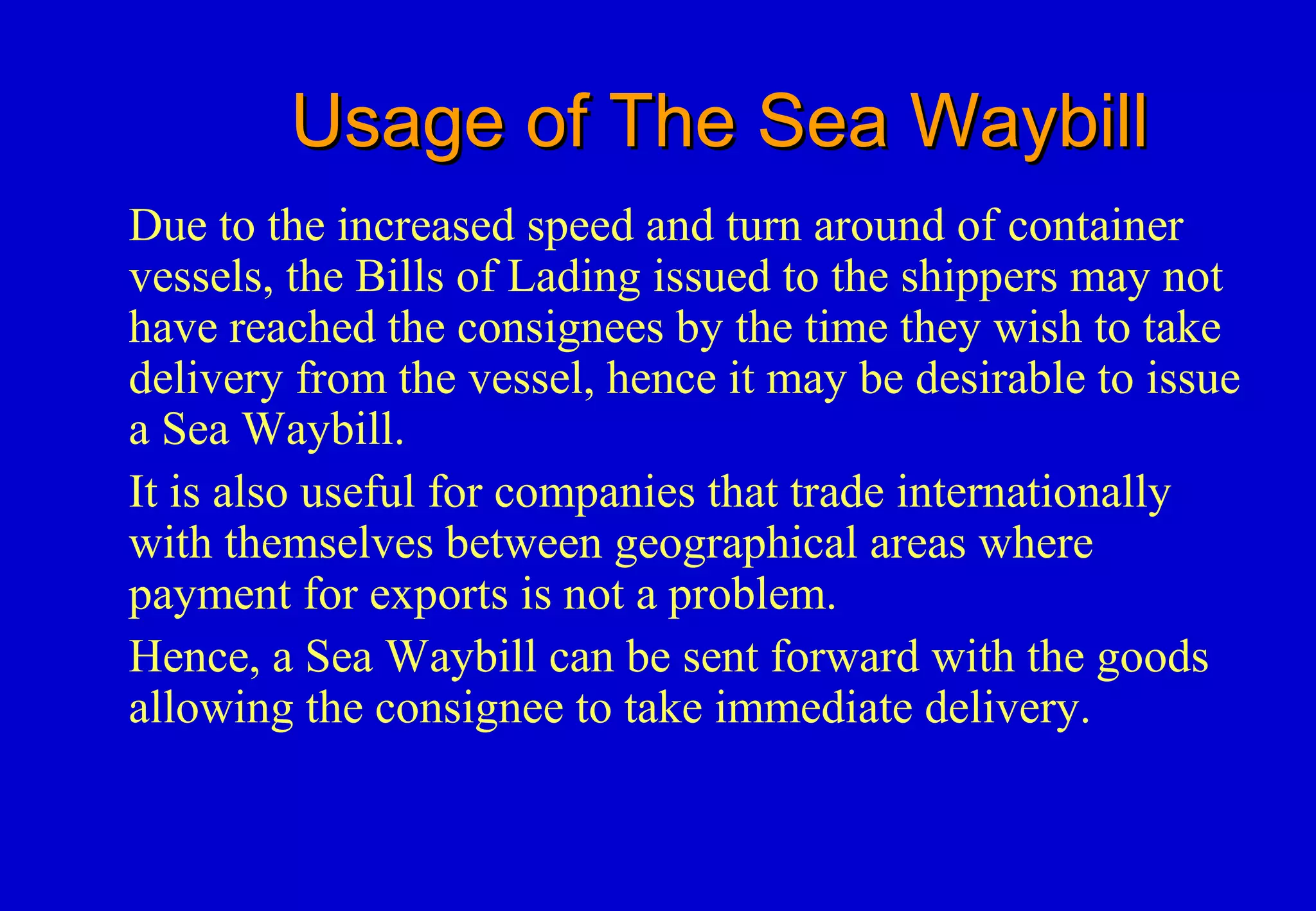 Usage of The Sea WaybillUsage of The Sea Waybill
Due to the increased speed and turn around of container
vessels, the Bills of Lading issued to the shippers may not
have reached the consignees by the time they wish to take
delivery from the vessel, hence it may be desirable to issue
a Sea Waybill.
It is also useful for companies that trade internationally
with themselves between geographical areas where
payment for exports is not a problem.
Hence, a Sea Waybill can be sent forward with the goods
allowing the consignee to take immediate delivery.
 