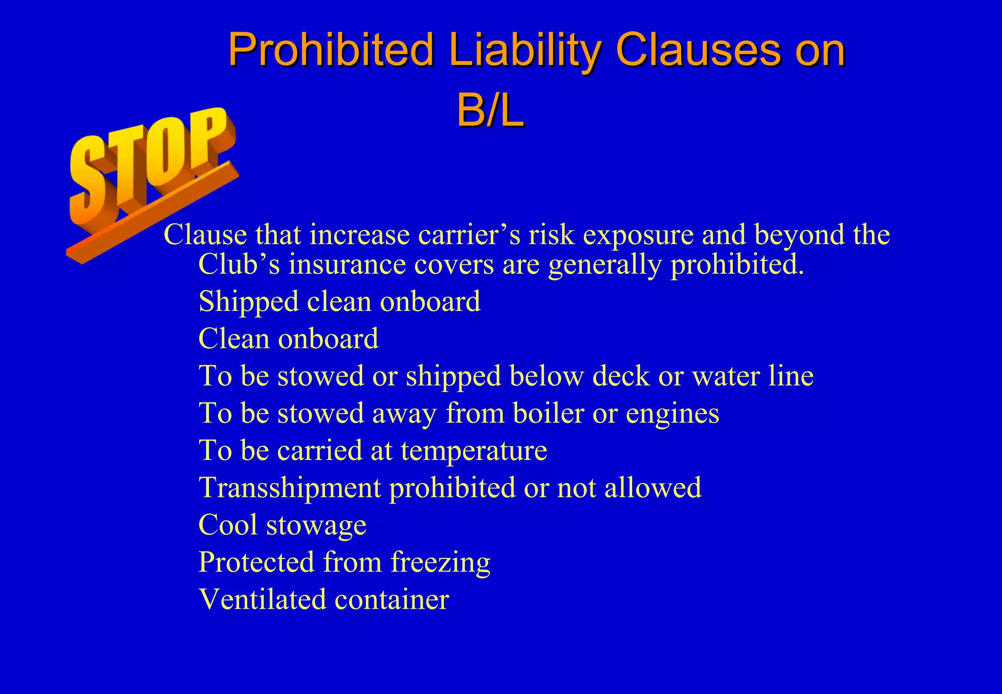 Prohibited Liability Clauses onProhibited Liability Clauses on
B/LB/L
Clause that increase carrier’s risk exposure and beyond the
Club’s insurance covers are generally prohibited.
Shipped clean onboard
Clean onboard
To be stowed or shipped below deck or water line
To be stowed away from boiler or engines
To be carried at temperature
Transshipment prohibited or not allowed
Cool stowage
Protected from freezing
Ventilated container
 