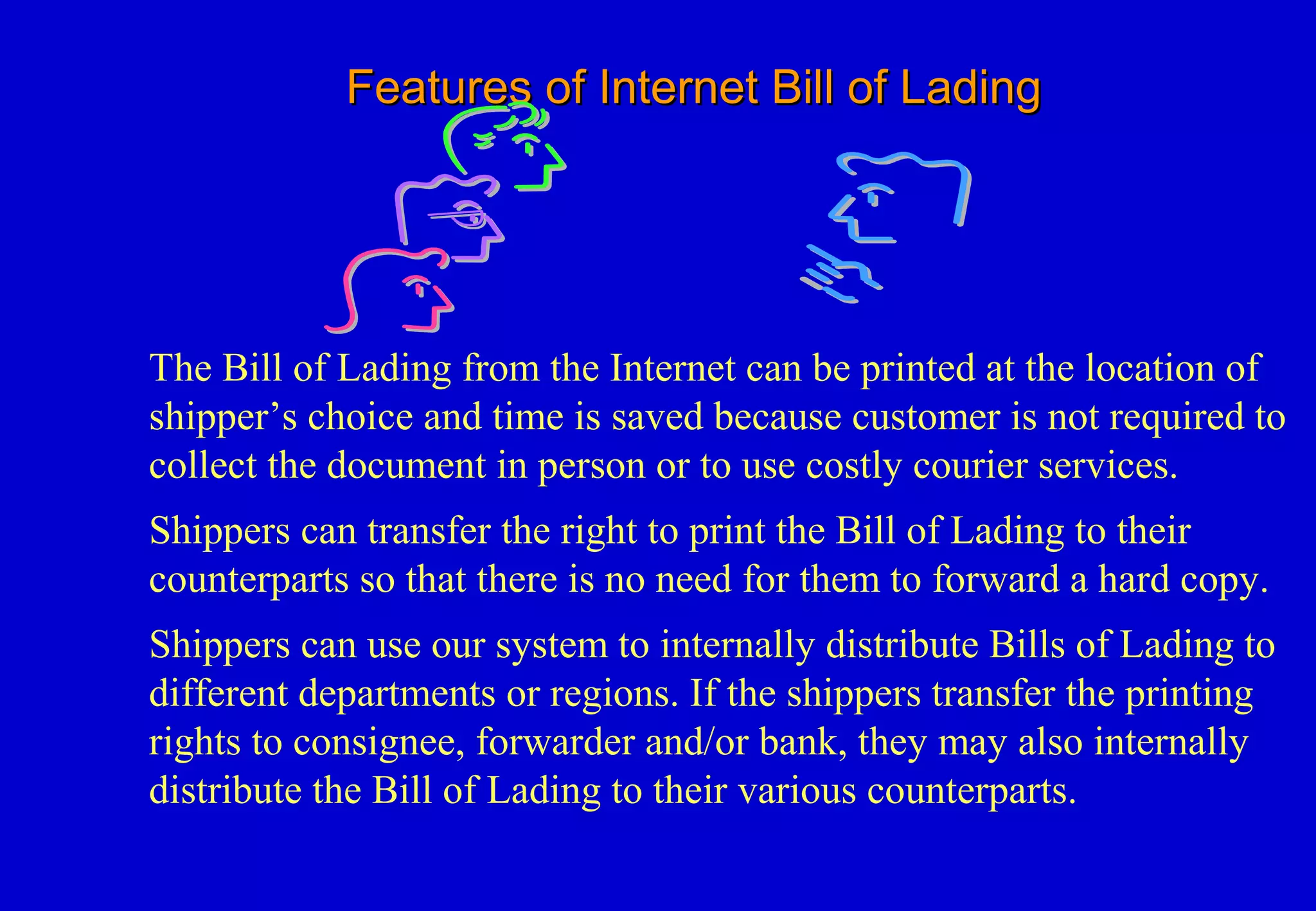 Features of Internet Bill of LadingFeatures of Internet Bill of Lading
The Bill of Lading from the Internet can be printed at the location of
shipper’s choice and time is saved because customer is not required to
collect the document in person or to use costly courier services.
Shippers can transfer the right to print the Bill of Lading to their
counterparts so that there is no need for them to forward a hard copy.
Shippers can use our system to internally distribute Bills of Lading to
different departments or regions. If the shippers transfer the printing
rights to consignee, forwarder and/or bank, they may also internally
distribute the Bill of Lading to their various counterparts.
 