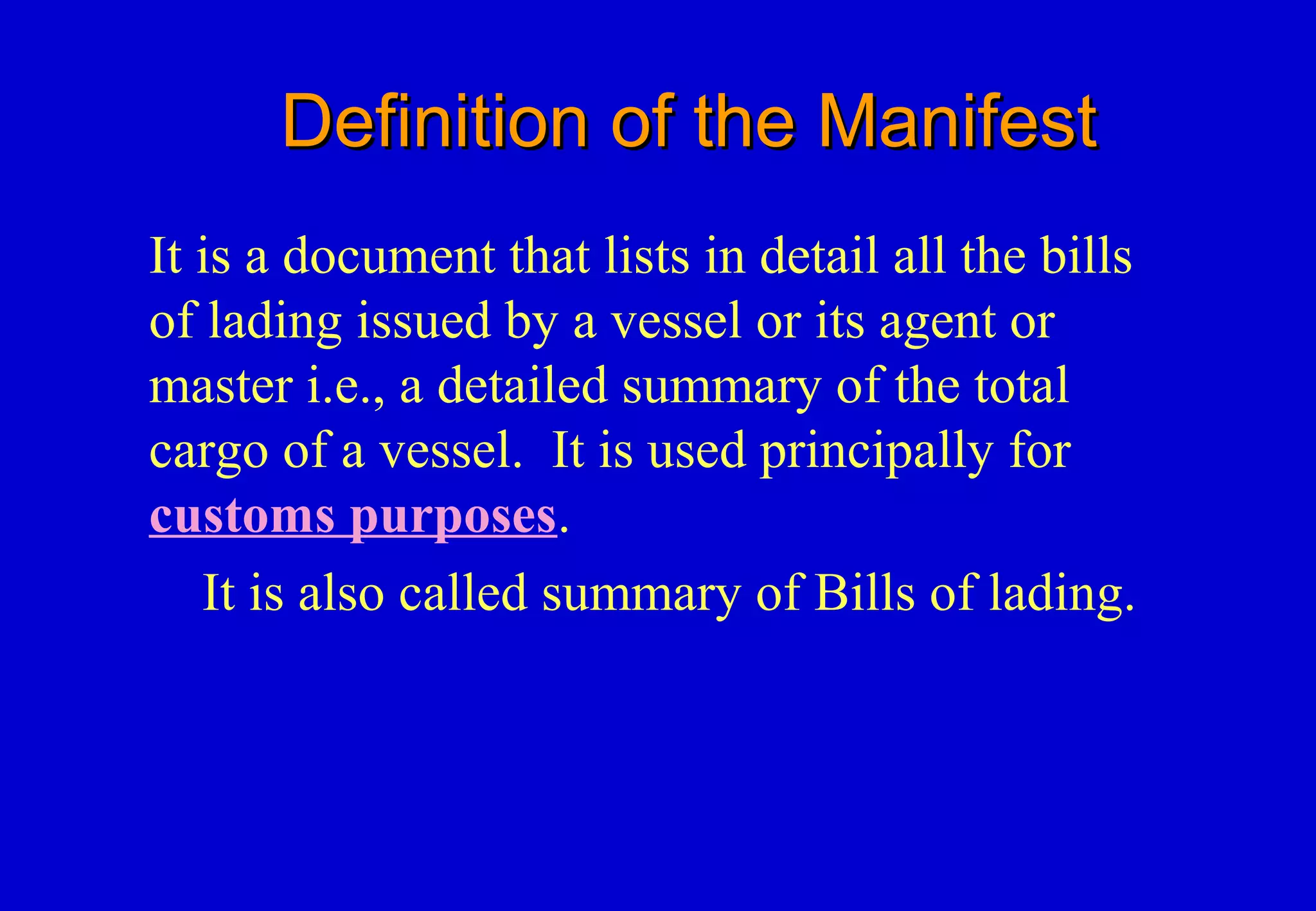 Definition of the ManifestDefinition of the Manifest
It is a document that lists in detail all the bills
of lading issued by a vessel or its agent or
master i.e., a detailed summary of the total
cargo of a vessel. It is used principally for
customs purposes.
It is also called summary of Bills of lading.
 