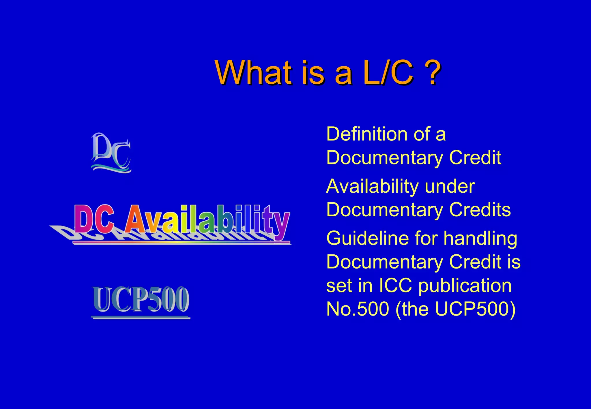 What is a L/C ?What is a L/C ?
Definition of a
Documentary Credit
Availability under
Documentary Credits
Guideline for handling
Documentary Credit is
set in ICC publication
No.500 (the UCP500)
 