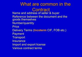 What are common in theWhat are common in the
ContractContract
Name and address of seller & buyer
Reference between the document and the
goods themselves
Number/quantity
Price
Delivery Terms (Incoterm CIF, FOB etc.)
Payment
Transport
Insurance
Import and export license
Various contract terms
 