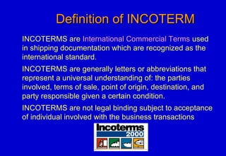 Definition of INCOTERMDefinition of INCOTERM
INCOTERMS are International Commercial Terms used
in shipping documentation which are recognized as the
international standard.
INCOTERMS are generally letters or abbreviations that
represent a universal understanding of: the parties
involved, terms of sale, point of origin, destination, and
party responsible given a certain condition.
INCOTERMS are not legal binding subject to acceptance
of individual involved with the business transactions
 