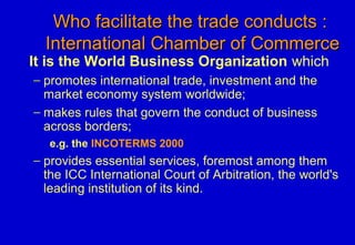 Who facilitate the trade conducts :Who facilitate the trade conducts :
International Chamber of CommerceInternational Chamber of Commerce
It is the World Business Organization which
− promotes international trade, investment and the
market economy system worldwide;
− makes rules that govern the conduct of business
across borders;
e.g. the INCOTERMS 2000
− provides essential services, foremost among them
the ICC International Court of Arbitration, the world's
leading institution of its kind.
 
