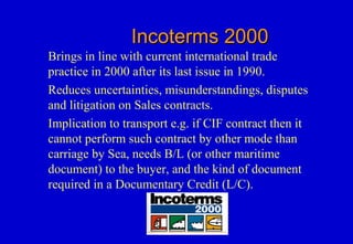 Incoterms 2000Incoterms 2000
Brings in line with current international trade
practice in 2000 after its last issue in 1990.
Reduces uncertainties, misunderstandings, disputes
and litigation on Sales contracts.
Implication to transport e.g. if CIF contract then it
cannot perform such contract by other mode than
carriage by Sea, needs B/L (or other maritime
document) to the buyer, and the kind of document
required in a Documentary Credit (L/C).
 