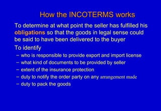 How the INCOTERMS worksHow the INCOTERMS works
To determine at what point the seller has fulfilled his
obligations so that the goods in legal sense could
be said to have been delivered to the buyer
To identify
– who is responsible to provide export and import license
– what kind of documents to be provided by seller
– extent of the insurance protection
– duty to notify the order party on any arrangement made
– duty to pack the goods
 
