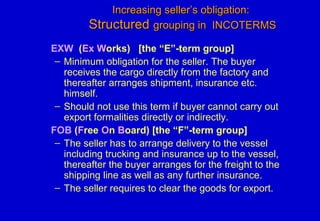 Increasing seller’s obligation:Increasing seller’s obligation:
StructuredStructured grouping in INCOTERMSgrouping in INCOTERMS
EXW (Ex Works) [the “E”-term group]
– Minimum obligation for the seller. The buyer
receives the cargo directly from the factory and
thereafter arranges shipment, insurance etc.
himself.
– Should not use this term if buyer cannot carry out
export formalities directly or indirectly.
FOB (Free On Board) [the “F”-term group]
– The seller has to arrange delivery to the vessel
including trucking and insurance up to the vessel,
thereafter the buyer arranges for the freight to the
shipping line as well as any further insurance.
– The seller requires to clear the goods for export.
 