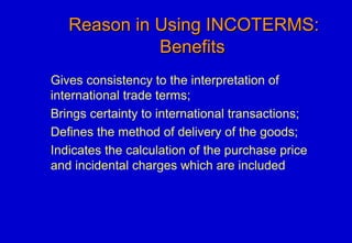 Reason in Using INCOTERMS:Reason in Using INCOTERMS:
BenefitsBenefits
Gives consistency to the interpretation of
international trade terms;
Brings certainty to international transactions;
Defines the method of delivery of the goods;
Indicates the calculation of the purchase price
and incidental charges which are included
 