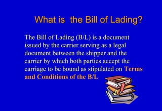 What is the Bill of Lading?What is the Bill of Lading?
The Bill of Lading (B/L) is a document
issued by the carrier serving as a legal
document between the shipper and the
carrier by which both parties accept the
carriage to be bound as stipulated on Terms
and Conditions of the B/L
 