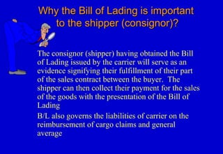 Why the Bill of Lading is importantWhy the Bill of Lading is important
to the shipper (consignor)?to the shipper (consignor)?
The consignor (shipper) having obtained the Bill
of Lading issued by the carrier will serve as an
evidence signifying their fulfillment of their part
of the sales contract between the buyer. The
shipper can then collect their payment for the sales
of the goods with the presentation of the Bill of
Lading
B/L also governs the liabilities of carrier on the
reimbursement of cargo claims and general
average
 
