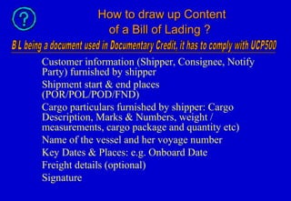 How to draw up ContentHow to draw up Content
of a Bill of Lading ?of a Bill of Lading ?
Customer information (Shipper, Consignee, Notify
Party) furnished by shipper
Shipment start & end places
(POR/POL/POD/FND)
Cargo particulars furnished by shipper: Cargo
Description, Marks & Numbers, weight /
measurements, cargo package and quantity etc)
Name of the vessel and her voyage number
Key Dates & Places: e.g. Onboard Date
Freight details (optional)
Signature
 