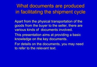 What documents are producedWhat documents are produced
in facilitating the shipment cyclein facilitating the shipment cycle
Apart from the physical transportation of the
goods from the buyer to the seller, there are
various kinds of documents involved.
This presentation aims at providing a basic
knowledge on the key documents.
For details on the documents, you may need
to refer to the relevant text.
 