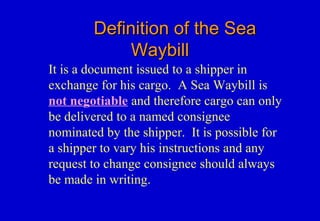 Definition of the SeaDefinition of the Sea
WaybillWaybill
It is a document issued to a shipper in
exchange for his cargo. A Sea Waybill is
not negotiable and therefore cargo can only
be delivered to a named consignee
nominated by the shipper. It is possible for
a shipper to vary his instructions and any
request to change consignee should always
be made in writing.
 
