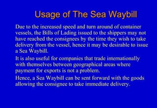 Usage of The Sea WaybillUsage of The Sea Waybill
Due to the increased speed and turn around of container
vessels, the Bills of Lading issued to the shippers may not
have reached the consignees by the time they wish to take
delivery from the vessel, hence it may be desirable to issue
a Sea Waybill.
It is also useful for companies that trade internationally
with themselves between geographical areas where
payment for exports is not a problem.
Hence, a Sea Waybill can be sent forward with the goods
allowing the consignee to take immediate delivery.
 