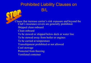 Prohibited Liability Clauses onProhibited Liability Clauses on
B/LB/L
Clause that increase carrier’s risk exposure and beyond the
Club’s insurance covers are generally prohibited.
Shipped clean onboard
Clean onboard
To be stowed or shipped below deck or water line
To be stowed away from boiler or engines
To be carried at temperature
Transshipment prohibited or not allowed
Cool stowage
Protected from freezing
Ventilated container
 