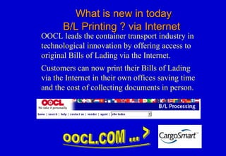 What is new in todayWhat is new in today
B/L Printing ? via InternetB/L Printing ? via Internet
OOCL leads the container transport industry in
technological innovation by offering access to
original Bills of Lading via the Internet.
Customers can now print their Bills of Lading
via the Internet in their own offices saving time
and the cost of collecting documents in person.
 