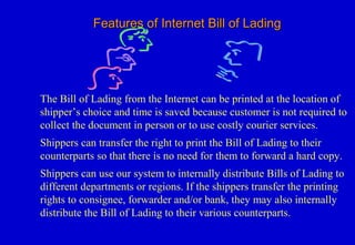 Features of Internet Bill of LadingFeatures of Internet Bill of Lading
The Bill of Lading from the Internet can be printed at the location of
shipper’s choice and time is saved because customer is not required to
collect the document in person or to use costly courier services.
Shippers can transfer the right to print the Bill of Lading to their
counterparts so that there is no need for them to forward a hard copy.
Shippers can use our system to internally distribute Bills of Lading to
different departments or regions. If the shippers transfer the printing
rights to consignee, forwarder and/or bank, they may also internally
distribute the Bill of Lading to their various counterparts.
 