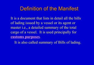 Definition of the ManifestDefinition of the Manifest
It is a document that lists in detail all the bills
of lading issued by a vessel or its agent or
master i.e., a detailed summary of the total
cargo of a vessel. It is used principally for
customs purposes.
It is also called summary of Bills of lading.
 