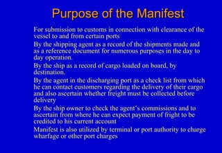 Purpose of the ManifestPurpose of the Manifest
For submission to customs in connection with clearance of the
vessel to and from certain ports
By the shipping agent as a record of the shipments made and
as a reference document for numerous purposes in the day to
day operation.
By the ship as a record of cargo loaded on board, by
destination.
By the agent in the discharging port as a check list from which
he can contact customers regarding the delivery of their cargo
and also ascertain whether freight must be collected before
delivery
By the ship owner to check the agent’s commissions and to
ascertain from where he can expect payment of fright to be
credited to his current account
Manifest is also utilized by terminal or port authority to charge
wharfage or other port charges
 