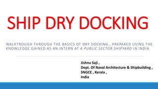 SHIP DRY DOCKING
WALKTROUGH THROUGH THE BASICS OF DRY DOCKING , PREPARED USING THE
KNOWLEDGE GAINED AS AN INTERN AT A PUBLIC SECTOR SHIPYARD IN INDIA
Jishnu Saji ,
Dept. Of Naval Architecture & Shipbuilding ,
SNGCE , Kerala ,
India
 