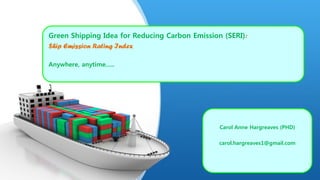Green Shipping Idea for Reducing Carbon Emission (SERI):
Ship Emission Rating Index
Anywhere, anytime…..
Carol Anne Hargreaves (PHD)
carol.hargreaves1@gmail.com
 