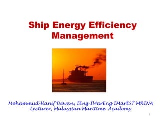 Ship Energy Efficiency
Management
Mohammud Hanif Dewan, IEng IMarEng IMarEST MRINA
Lecturer, Malaysian Maritime Academy
1
 
