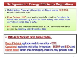 Background of Energy Efficiency Regulations
 United Nations Framework Convention on Climate change (UNFCCC)
entered into force in 1994.
 Kyoto Protocol (1997), sets binding targets for countries: “to reduce the
overall GHG emissions by at least 5% below existing 1990 levels, in the
commitment period 2008 to 2012.“
 IMO Policies and Practices for Reduction of GHG Emissions from Ships,
adopted by Assembly on 23 December 2003
13
 