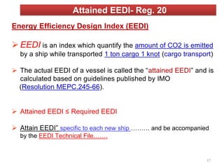Attained EEDI- Reg. 20
Energy Efficiency Design Index (EEDI)
 EEDI is an index which quantify the amount of CO2 is emitted
by a ship while transported 1 ton cargo 1 knot (cargo transport)
 The actual EEDI of a vessel is called the “attained EEDI” and is
calculated based on guidelines published by IMO
(Resolution MEPC.245-66).
 Attained EEDI ≤ Required EEDI
 Attain EEDI” specific to each new ship ……… and be accompanied
by the EEDI Technical File…….
17
 
