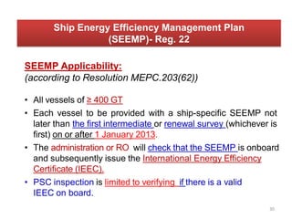 SEEMP Applicability:
(according to Resolution MEPC.203(62))
• All vessels of ≥ 400 GT
• Each vessel to be provided with a ship-specific SEEMP not
later than the first intermediate or renewal survey (whichever is
first) on or after 1 January 2013.
• The administration or RO will check that the SEEMP is onboard
and subsequently issue the International Energy Efficiency
Certificate (IEEC).
• PSC inspection is limited to verifying if there is a valid
IEEC on board.
Ship Energy Efficiency Management Plan
(SEEMP)- Reg. 22
30
 