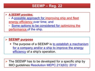 SEEMP – Reg. 22
 A SEEMP provides:
- A possible approach for improving ship and fleet
energy efficiency over time; and
- Some options to be considered for optimizing the
performance of the ship.
 SEEMP purpose
 The purpose of a SEEMP is to establish a mechanism
for a company and/or a ship to improve the energy
efficiency of a ship's operation.
 The SEEMP has to be developed for a specific ship by
IMO guidelines Resolution MEPC.213(63): 2012
31
 