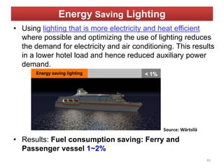 Energy Saving Lighting
• Using lighting that is more electricity and heat efficient
where possible and optimizing the use of lighting reduces
the demand for electricity and air conditioning. This results
in a lower hotel load and hence reduced auxiliary power
demand.
• Results: Fuel consumption saving: Ferry and
Passenger vessel 1~2%
45
 