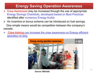 Energy Saving Operation Awareness
 Crew Awareness may be increased through the use of appropriate
Energy Savings Checklists, developed based on Best Practices
identified after numerous Energy Audits
 An incentive or bonus scheme can be introduced on fuel savings.
One simple means would be competition between the company’s
vessels.
 Crew training can increase the crew awareness on Energy efficient
operation of ship.
47
 