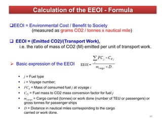  Basic expression of the EEOI
 j = Fuel type
 i = Voyage number;
 FCij = Mass of consumed fuel j at voyage i
 CFj = Fuel mass to CO2 mass conversion factor for fuel j
 mcargo = Cargo carried (tonnes) or work done (number of TEU or passengers) or
gross tonnes for passenger ships
 D = Distance in nautical miles corresponding to the cargo
carried or work done.
Calculation of the EEOI - Formula
EEOI = Environmental Cost / Benefit to Society
(measured as grams CO2 / tonnes x nautical mile)
 EEOI = (Emitted CO2)/(Transport Work),
i.e. the ratio of mass of CO2 (M) emitted per unit of transport work.
49
 