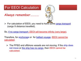 For EEOI Calculation
Always remember…………
 For calculation of EEOI, you need to have some cargo transport
(cargo X distance travelled).
So, if no cargo transport, EEOI will become infinity (very large).
Therefore, for anchorage or for ballast voyage, EEOI cannot be
calculated.
 The FPSO and offshore vessels are not moving. If the ship does
not move or the ship has no cargo, then EEOI cannot be
calculated.
51
 